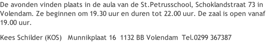 De avonden vinden plaats in de aula van de St.Petrusschool, Schoklandstraat 73 in Volendam. Ze beginnen om 19.30 uur en duren tot 22.00 uur. De zaal is open vanaf 19.00 uur. Kees Schilder (KOS)   Munnikplaat 16  1132 BB Volendam  Tel.0299 367387